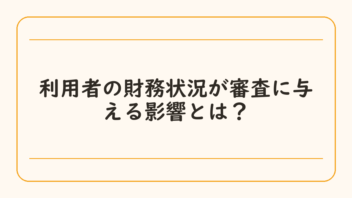 利用者の財務状況が審査に与える影響とは？