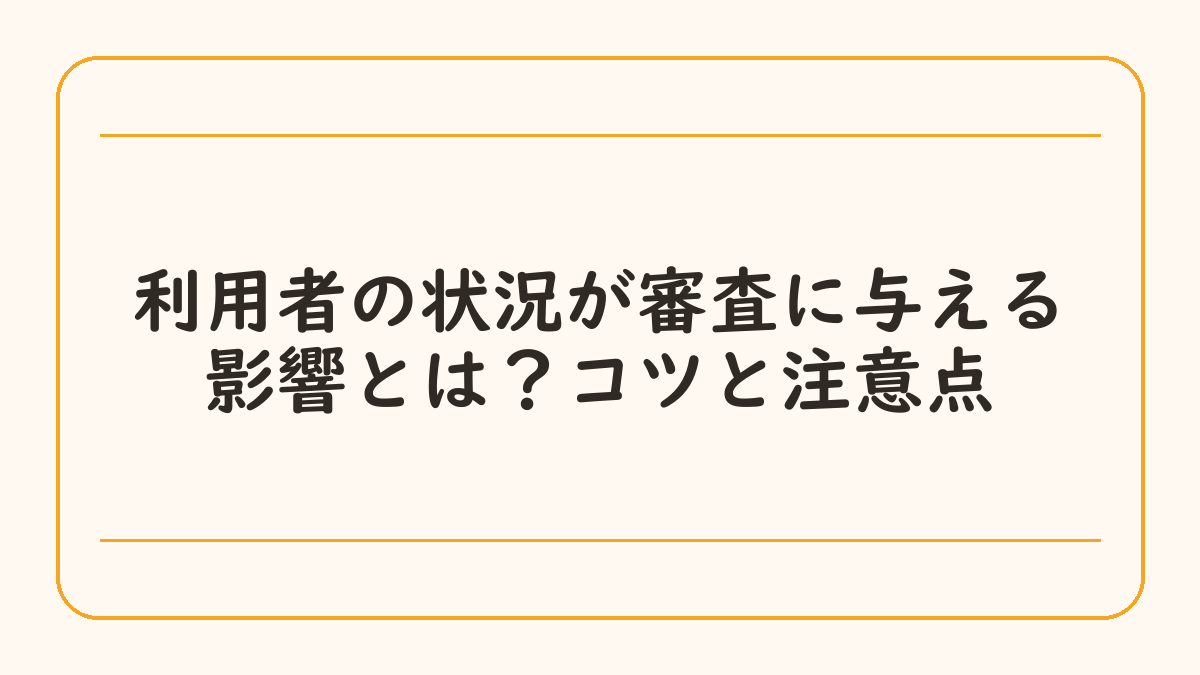 利用者の状況が審査に与える影響とは？コツと注意点