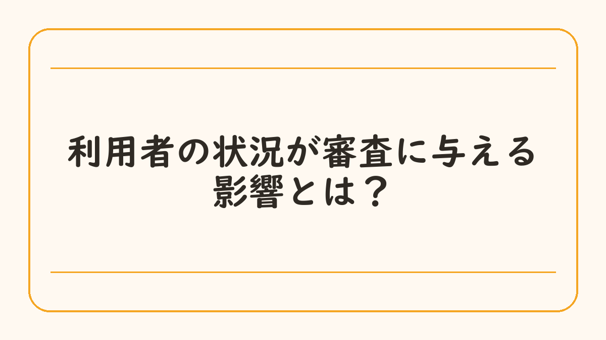利用者の状況が審査に与える影響とは？